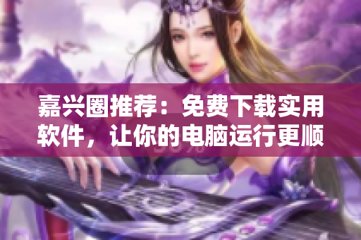 嘉兴圈推荐：免费下载实用软件，让你的电脑运行更顺畅！
