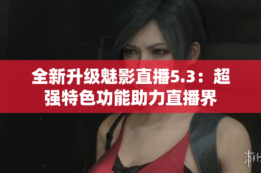 全新升级魅影直播5.3：超强特色功能助力直播界