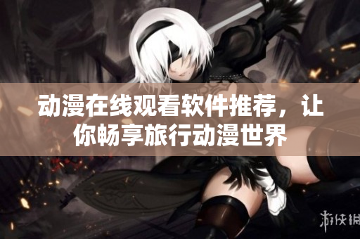 动漫在线观看软件推荐，让你畅享旅行动漫世界