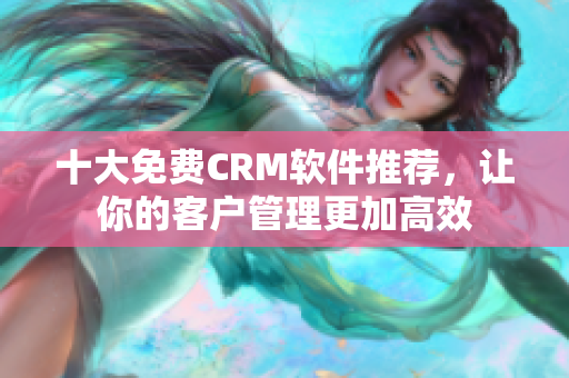 十大免费CRM软件推荐，让你的客户管理更加高效