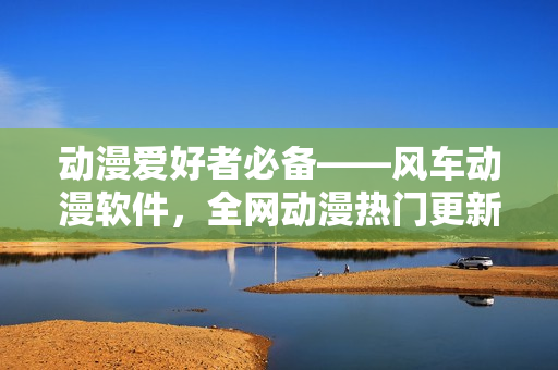 动漫爱好者必备——风车动漫软件，全网动漫热门更新一网打尽！