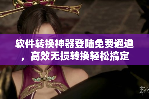 软件转换神器登陆免费通道，高效无损转换轻松搞定