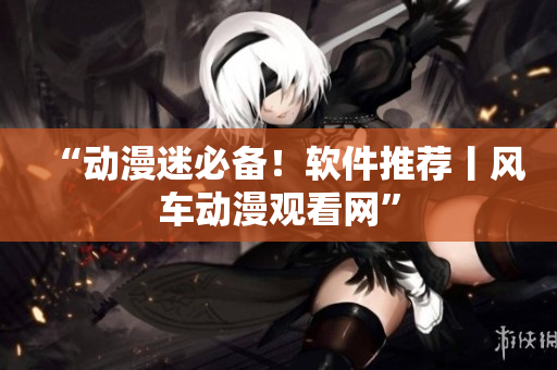 “动漫迷必备！软件推荐丨风车动漫观看网”