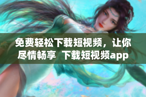 免费轻松下载短视频，让你尽情畅享  下载短视频app