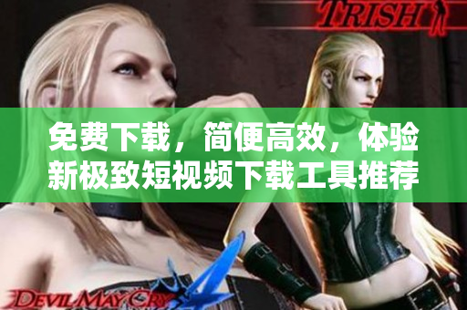 免费下载，简便高效，体验新极致短视频下载工具推荐