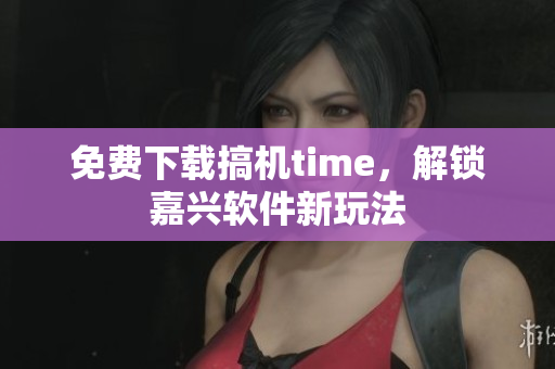 免费下载搞机time，解锁嘉兴软件新玩法