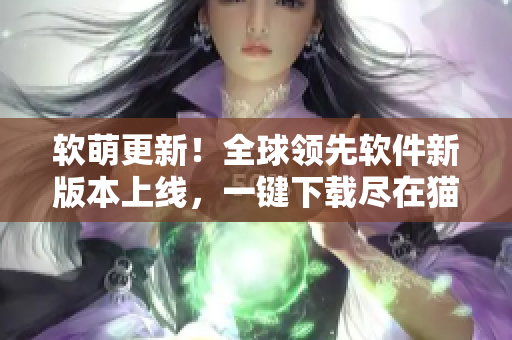 软萌更新！全球领先软件新版本上线，一键下载尽在猫咪网