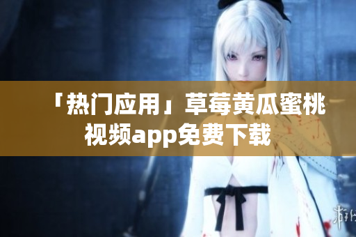 「热门应用」草莓黄瓜蜜桃视频app免费下载