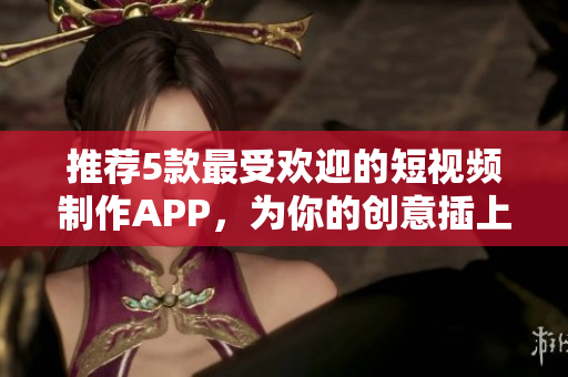 推荐5款最受欢迎的短视频制作APP，为你的创意插上翅膀！