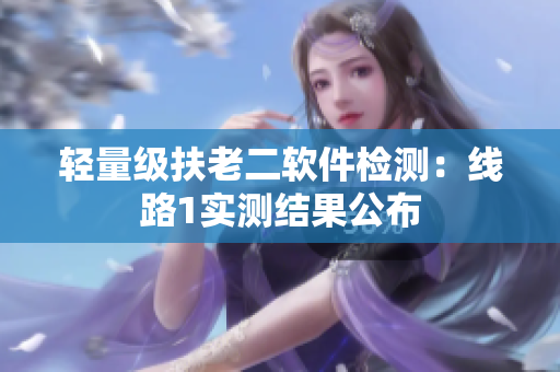 轻量级扶老二软件检测：线路1实测结果公布