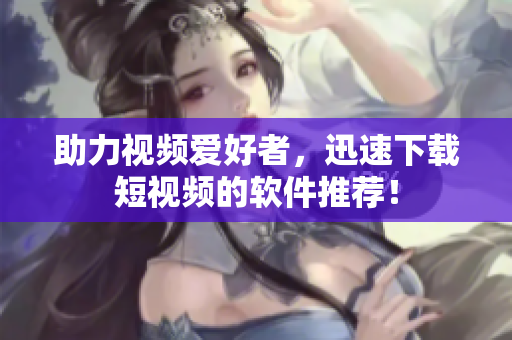 助力视频爱好者，迅速下载短视频的软件推荐！
