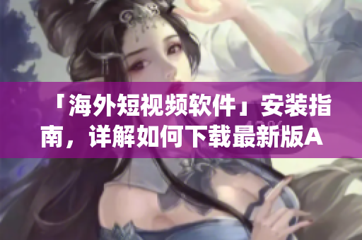 「海外短视频软件」安装指南，详解如何下载最新版App
