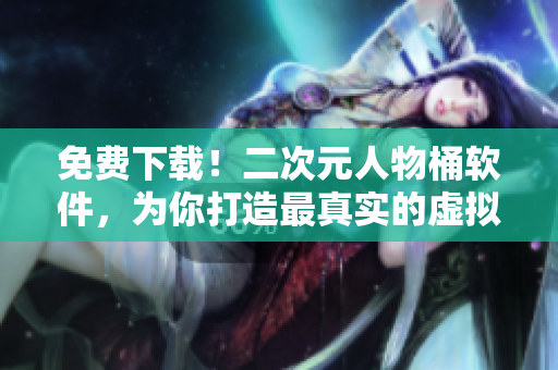 免费下载！二次元人物桶软件，为你打造最真实的虚拟社交体验
