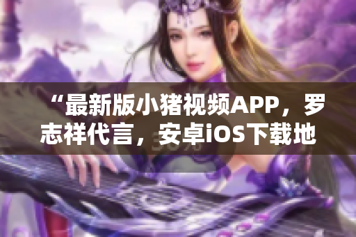 “最新版小猪视频APP，罗志祥代言，安卓iOS下载地址汇总”