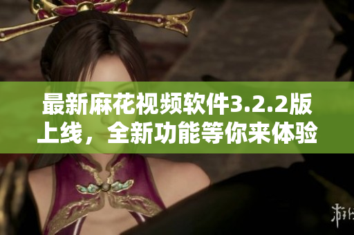 最新麻花视频软件3.2.2版上线，全新功能等你来体验