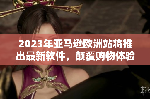 2023年亚马逊欧洲站将推出最新软件，颠覆购物体验！