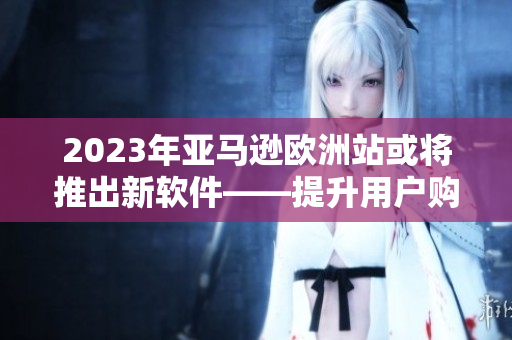 2023年亚马逊欧洲站或将推出新软件——提升用户购物体验