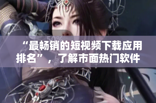 “最畅销的短视频下载应用排名”，了解市面热门软件推荐！