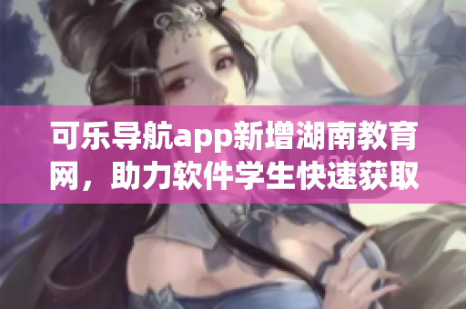 可乐导航app新增湖南教育网，助力软件学生快速获取资源