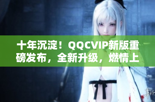 十年沉淀！QQCVIP新版重磅发布，全新升级，燃情上线！