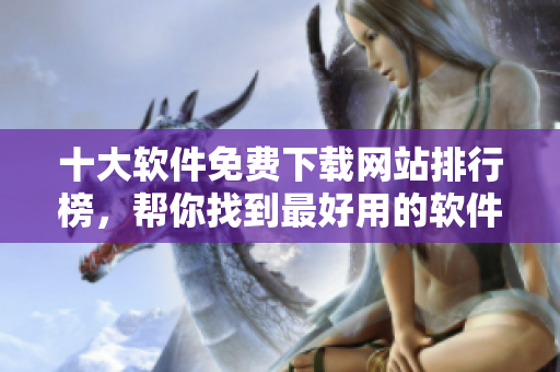 十大软件免费下载网站排行榜，帮你找到最好用的软件
