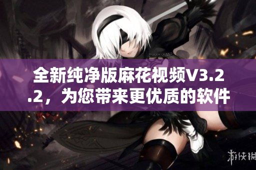全新纯净版麻花视频V3.2.2，为您带来更优质的软件体验