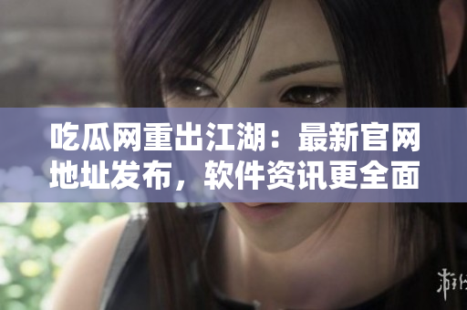 吃瓜网重出江湖：最新官网地址发布，软件资讯更全面！