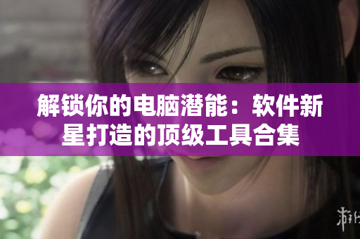 解锁你的电脑潜能：软件新星打造的顶级工具合集
