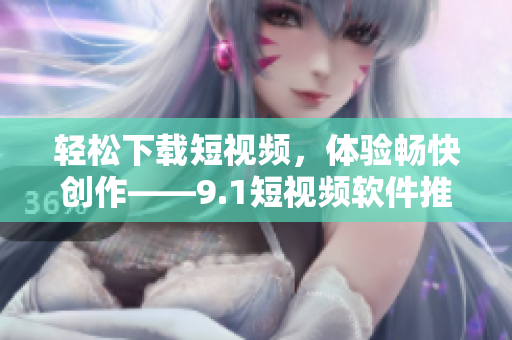 轻松下载短视频，体验畅快创作——9.1短视频软件推荐