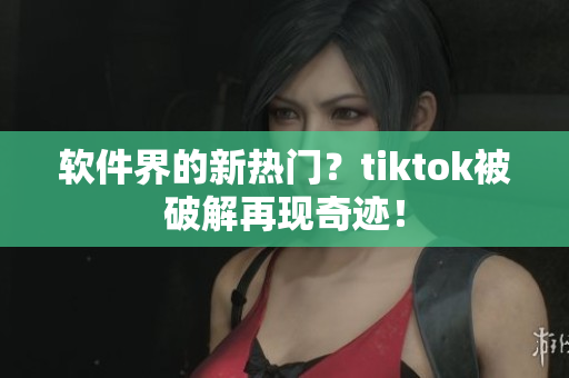 软件界的新热门？tiktok被破解再现奇迹！