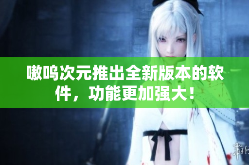 嗷呜次元推出全新版本的软件，功能更加强大！
