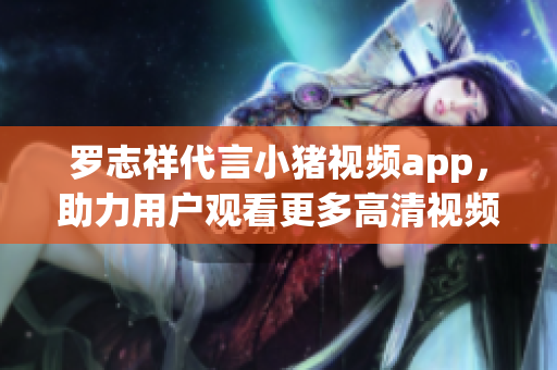 罗志祥代言小猪视频app，助力用户观看更多高清视频