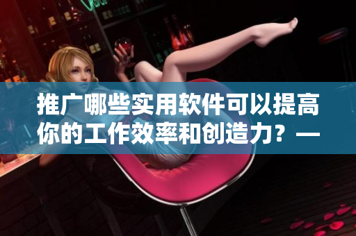 推广哪些实用软件可以提高你的工作效率和创造力？——黄冈网址优化