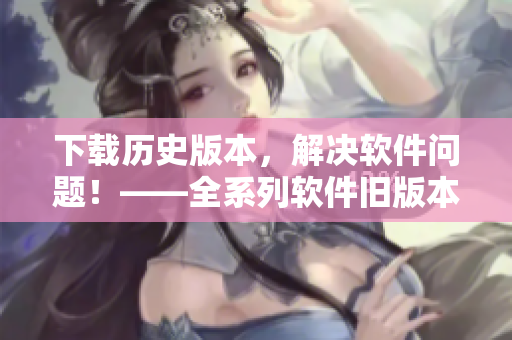 下载历史版本，解决软件问题！——全系列软件旧版本下载合集