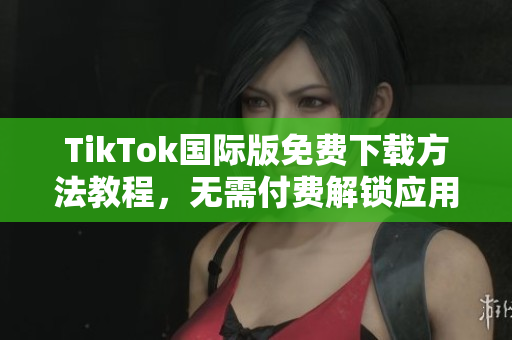 TikTok国际版免费下载方法教程，无需付费解锁应用功能