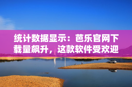 统计数据显示：芭乐官网下载量飙升，这款软件受欢迎程度超乎想象！