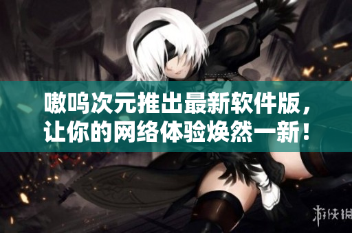 嗷呜次元推出最新软件版，让你的网络体验焕然一新！