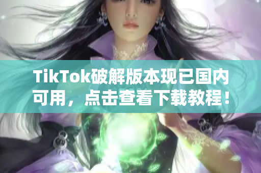 TikTok破解版本现已国内可用，点击查看下载教程！