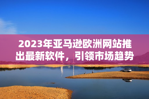 2023年亚马逊欧洲网站推出最新软件，引领市场趋势