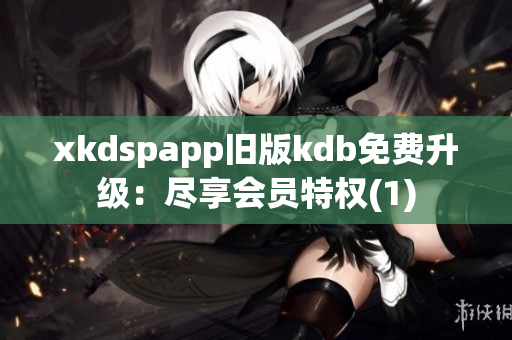 xkdspapp旧版kdb免费升级：尽享会员特权(1)