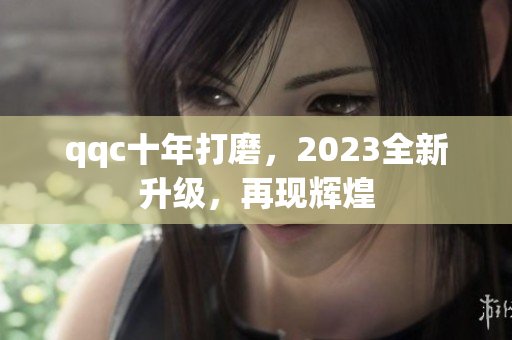 qqc十年打磨，2023全新升级，再现辉煌