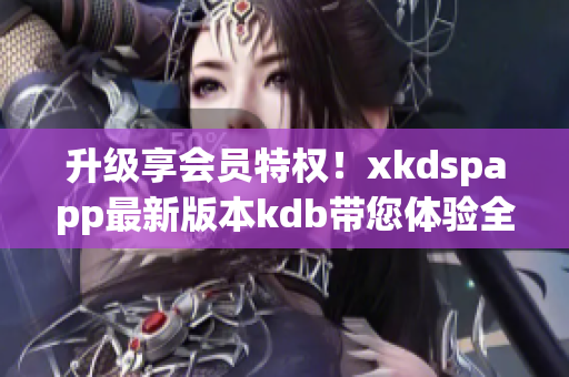 升级享会员特权！xkdspapp最新版本kdb带您体验全新功能