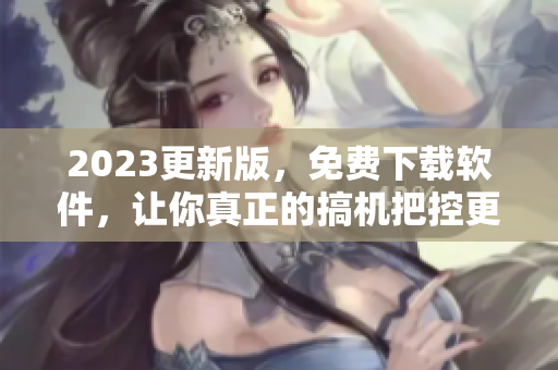 2023更新版，免费下载软件，让你真正的搞机把控更简单