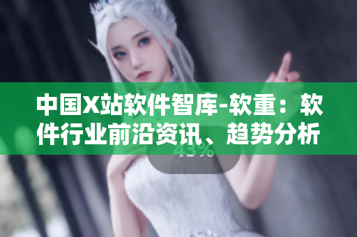 中国X站软件智库-软重：软件行业前沿资讯、趋势分析与深度解析