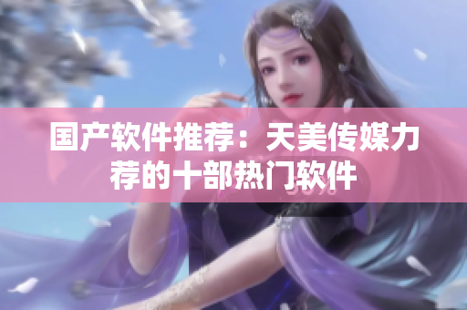国产软件推荐：天美传媒力荐的十部热门软件