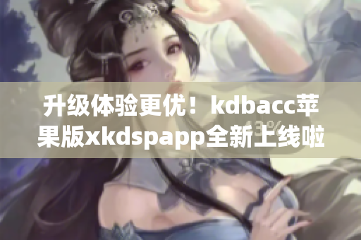 升级体验更优！kdbacc苹果版xkdspapp全新上线啦