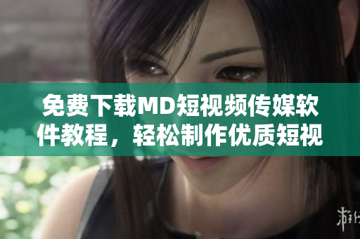 免费下载MD短视频传媒软件教程，轻松制作优质短视频