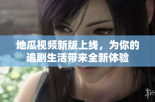 地瓜视频新版上线，为你的追剧生活带来全新体验
