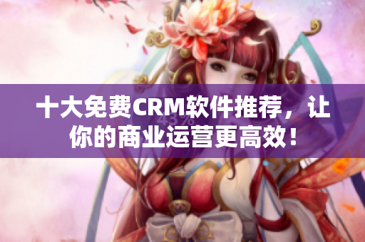 十大免费CRM软件推荐，让你的商业运营更高效！