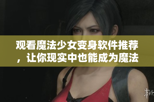 观看魔法少女变身软件推荐，让你现实中也能成为魔法少女！